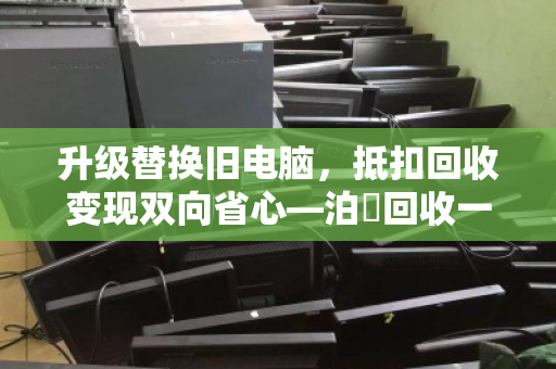 升级替换旧电脑,抵扣回收变现双向省心—泊祎回收一站式服务全解析 升级替换旧电脑,抵扣回收变现双向省心—泊祎回收一站式服务全解析