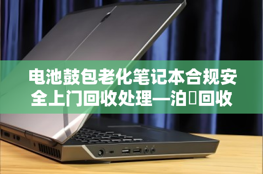 电池鼓包老化笔记本合规安全上门回收处理—泊祎回收专业方案 电池鼓包老化笔记本合规安全上门回收处理—泊祎回收专业方案