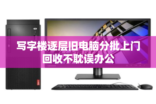 写字楼逐层旧电脑分批上门回收不耽误办公 写字楼逐层旧电脑分批上门回收不耽误办公
