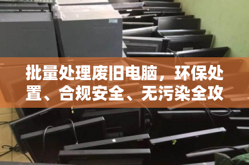 批量处理废旧电脑,环保处置、合规安全、无污染全攻略 批量处理废旧电脑,环保处置、合规安全、无污染全攻略