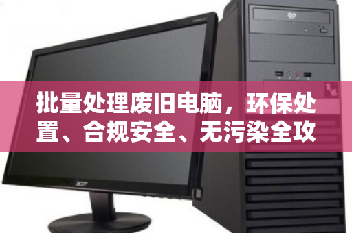 批量处理废旧电脑,环保处置、合规安全、无污染全攻略 批量处理废旧电脑,环保处置、合规安全、无污染全攻略