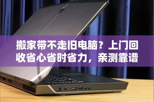 搬家带不走旧电脑？上门回收省心省时省力，亲测靠谱！