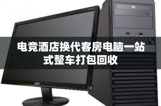 电竞酒店换代客房电脑一站式整车打包回收 电竞酒店换代客房电脑一站式整车打包回收