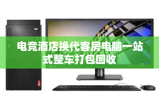 电竞酒店换代客房电脑一站式整车打包回收 电竞酒店换代客房电脑一站式整车打包回收