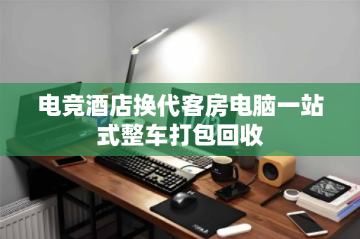 电竞酒店换代客房电脑一站式整车打包回收