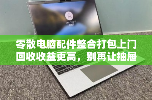 零散电脑配件整合打包上门回收收益更高,别再让抽屉里的电子黄金吃灰了 零散电脑配件整合打包上门回收收益更高,别再让抽屉里的电子黄金吃灰了