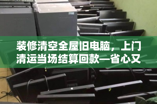 装修清空全屋旧电脑,上门清运当场结算回款—省心又回血的实操指南 装修清空全屋旧电脑,上门清运当场结算回款—省心又回血的实操指南