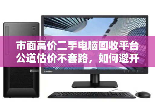 市面高价二手电脑回收平台公道估价不套路,如何避开回收陷阱,找到真正靠谱的选择 市面高价二手电脑回收平台公道估价不套路,如何避开回收陷阱,找到真正靠谱的选择