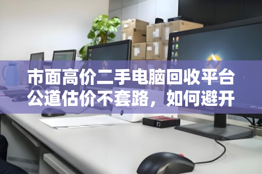 市面高价二手电脑回收平台公道估价不套路,如何避开回收陷阱,找到真正靠谱的选择 市面高价二手电脑回收平台公道估价不套路,如何避开回收陷阱,找到真正靠谱的选择