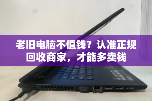 老旧电脑不值钱?认准正规回收商家,才能多卖钱 老旧电脑不值钱?认准正规回收商家,才能多卖钱