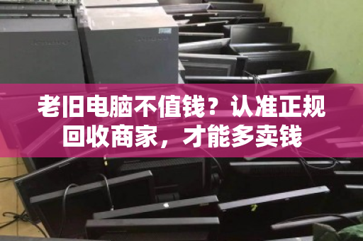 老旧电脑不值钱?认准正规回收商家,才能多卖钱 老旧电脑不值钱?认准正规回收商家,才能多卖钱
