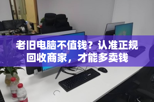 老旧电脑不值钱?认准正规回收商家,才能多卖钱 老旧电脑不值钱?认准正规回收商家,才能多卖钱