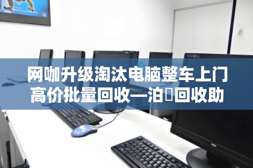 网咖升级淘汰电脑整车上门高价批量回收—泊祎回收助力网咖轻装上阵 网咖升级淘汰电脑整车上门高价批量回收—泊祎回收助力网咖轻装上阵