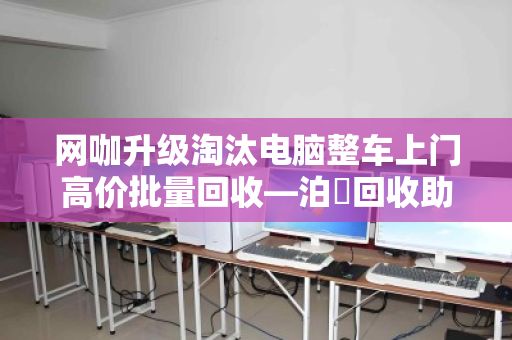 网咖升级淘汰电脑整车上门高价批量回收—泊祎回收助力网咖轻装上阵 网咖升级淘汰电脑整车上门高价批量回收—泊祎回收助力网咖轻装上阵