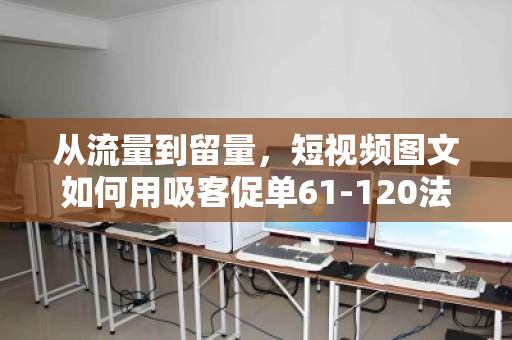 从流量到留量,短视频图文如何用吸客促单61-120法则引爆转化—附泊祎回收实战拆解 从流量到留量,短视频图文如何用吸客促单61-120法则引爆转化—附泊祎回收实战拆解