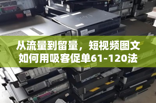 从流量到留量,短视频图文如何用吸客促单61-120法则引爆转化—附泊祎回收实战拆解 从流量到留量,短视频图文如何用吸客促单61-120法则引爆转化—附泊祎回收实战拆解