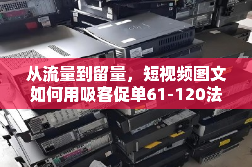 从流量到留量，短视频图文如何用吸客促单61-120法则引爆转化—附泊祎回收实战拆解
