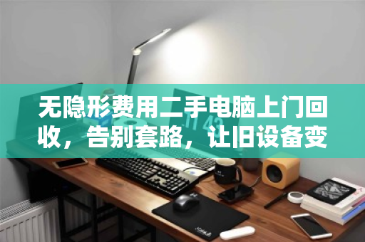 无隐形费用二手电脑上门回收，告别套路，让旧设备变现更透明
