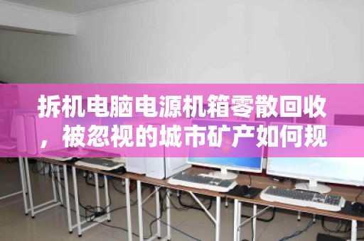 拆机电脑电源机箱零散回收,被忽视的城市矿产如何规范变现 拆机电脑电源机箱零散回收,被忽视的城市矿产如何规范变现