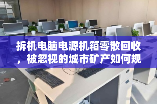 拆机电脑电源机箱零散回收，被忽视的城市矿产如何规范变现