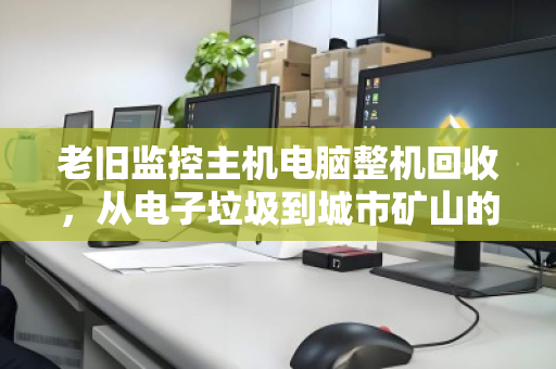 老旧监控主机电脑整机回收,从电子垃圾到城市矿山的安全变现指南 老旧监控主机电脑整机回收,从电子垃圾到城市矿山的安全变现指南