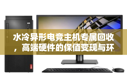 水冷异形电竞主机专属回收,高端硬件的保值变现与环保之路 水冷异形电竞主机专属回收,高端硬件的保值变现与环保之路
