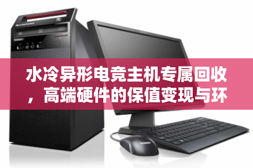水冷异形电竞主机专属回收,高端硬件的保值变现与环保之路 水冷异形电竞主机专属回收,高端硬件的保值变现与环保之路