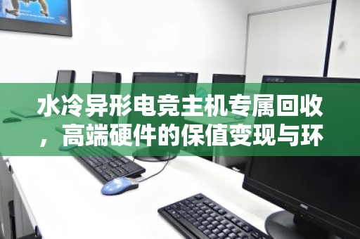 水冷异形电竞主机专属回收,高端硬件的保值变现与环保之路 水冷异形电竞主机专属回收,高端硬件的保值变现与环保之路