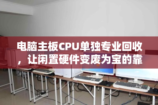 电脑主板CPU单独专业回收，让闲置硬件变废为宝的靠谱选择