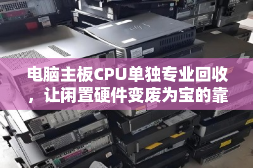 电脑主板CPU单独专业回收，让闲置硬件变废为宝的靠谱选择