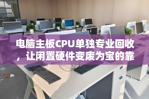 电脑主板CPU单独专业回收，让闲置硬件变废为宝的靠谱选择