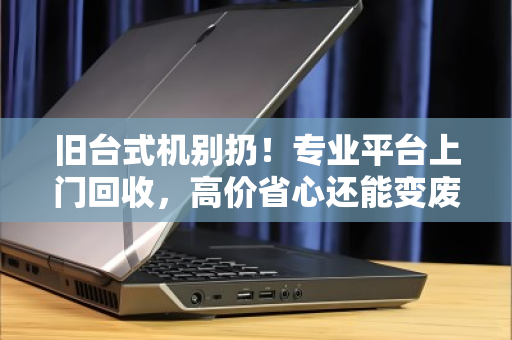 旧台式机别扔！专业平台上门回收，高价省心还能变废为宝