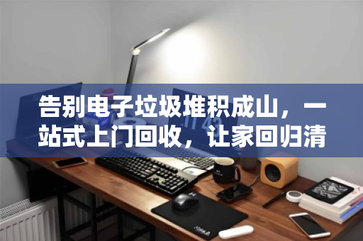 告别电子垃圾堆积成山，一站式上门回收，让家回归清爽与安心