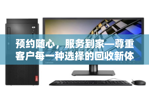 预约随心,服务到家—尊重客户每一种选择的回收新体验 预约随心,服务到家—尊重客户每一种选择的回收新体验