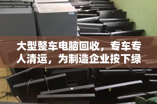大型整车电脑回收,专车专人清运,为制造企业按下绿色重启键 大型整车电脑回收,专车专人清运,为制造企业按下绿色重启键