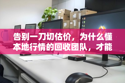 告别一刀切估价，为什么懂本地行情的回收团队，才能让你卖得踏实又划算