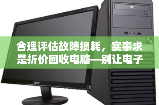 合理评估故障损耗,实事求是折价回收电脑—别让电子垃圾定义你的价值 合理评估故障损耗,实事求是折价回收电脑—别让电子垃圾定义你的价值