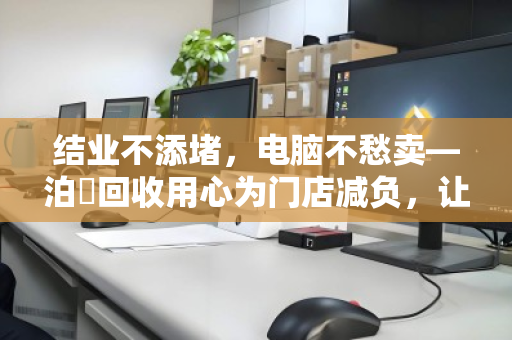 结业不添堵,电脑不愁卖—泊祎回收用心为门店减负,让告别更从容 结业不添堵,电脑不愁卖—泊祎回收用心为门店减负,让告别更从容