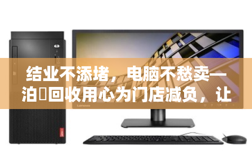 结业不添堵,电脑不愁卖—泊祎回收用心为门店减负,让告别更从容 结业不添堵,电脑不愁卖—泊祎回收用心为门店减负,让告别更从容