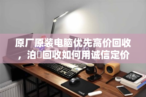 原厂原装电脑优先高价回收，泊祎回收如何用诚信定价保障客户收益最大化？
