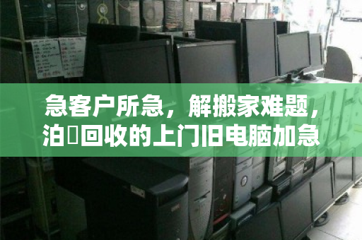 急客户所急，解搬家难题，泊祎回收的上门旧电脑加急清理服务