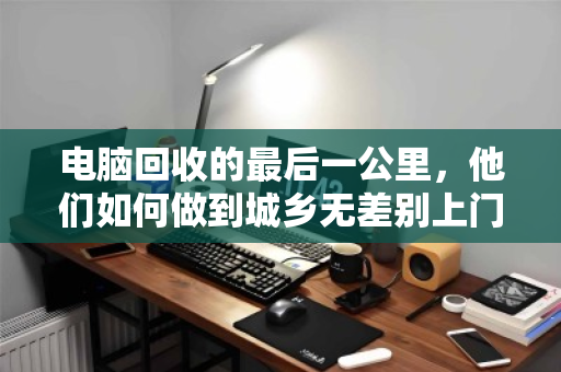 电脑回收的最后一公里,他们如何做到城乡无差别上门? 电脑回收的最后一公里,他们如何做到城乡无差别上门?