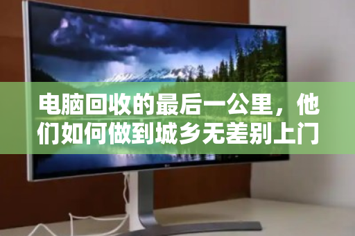 电脑回收的最后一公里,他们如何做到城乡无差别上门? 电脑回收的最后一公里,他们如何做到城乡无差别上门?