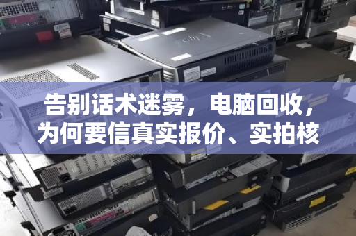 告别话术迷雾，电脑回收，为何要信真实报价、实拍核验？