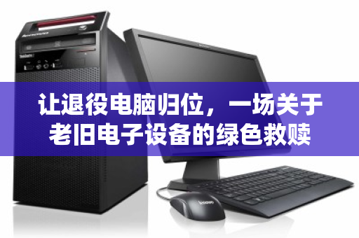 让退役电脑归位,一场关于老旧电子设备的绿色救赎 让退役电脑归位,一场关于老旧电子设备的绿色救赎