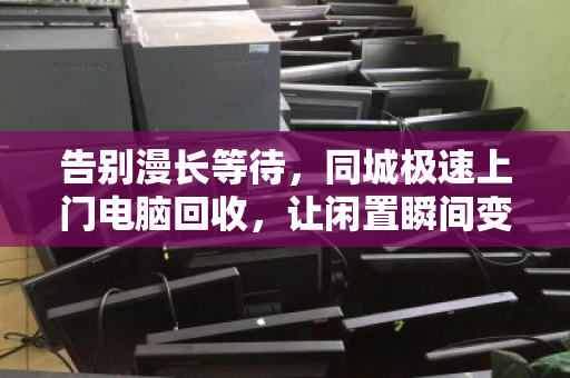 告别漫长等待,同城极速上门电脑回收,让闲置瞬间变现 告别漫长等待,同城极速上门电脑回收,让闲置瞬间变现