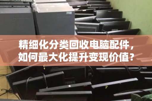 精细化分类回收电脑配件，如何最大化提升变现价值？从电子垃圾到隐藏金矿的实操指南