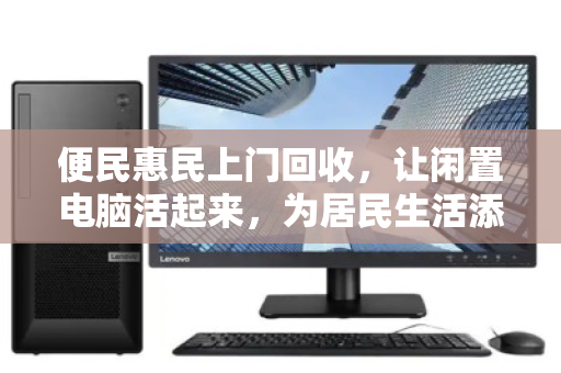 便民惠民上门回收，让闲置电脑活起来，为居民生活添绿添彩