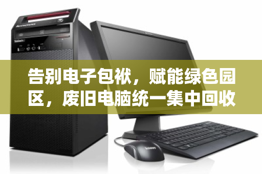 告别电子包袱，赋能绿色园区，废旧电脑统一集中回收的破局之道