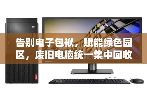告别电子包袱，赋能绿色园区，废旧电脑统一集中回收的破局之道